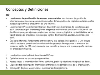 Conceptos y DefinicionesERP Los sistemas de planificación de recursos empresariales: son sistemas de gestión de información que integran y automatizan muchas de las prácticas de negocio asociadas con los aspectos operativos o productivos de una empresa.Los sistemas ERP son sistemas integrales de gestión para la empresa. Se caracterizan por estar compuestos por diferentes partes integradas en una única aplicación. Estas partes son de diferente uso, por ejemplo: producción, ventas, compras, logística, contabilidad (de varios tipos), gestión de proyectos, inventarios y control de almacenes, pedidos, nóminas entre otros.Ésta es la diferencia fundamental entre un ERP y otra aplicación de gestión. El ERP integra todo lo necesario para el funcionamiento de los procesos de negocio de la empresa. No podemos hablar de ERP en el momento que tan sólo se integra uno o una pequeña parte de los procesos de negocio. Los objetivos principales de los sistemas ERP son:Optimización de los procesos empresariales. Acceso a toda la información de forma confiable, precisa y oportuna (integridad de datos). La posibilidad de compartir información entre todos los componentes de la organización. Eliminación de datos y operaciones innecesarias de reingeniería.