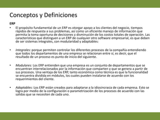 Conceptos y DefinicionesERP  El propósito fundamental de un ERP es otorgar apoyo a los clientes del negocio, tiempos rápidos de respuesta a sus problemas, así como un eficiente manejo de información que permita la toma oportuna de decisiones y disminución de los costos totales de operación. Las características que distinguen a un ERP de cualquier otro software empresarial, es que deben de ser sistemas integrales, con modularidad y adaptables: Integrales: porque permiten controlar los diferentes procesos de la compañía entendiendo que todos los departamentos de una empresa se relacionan entre sí, es decir, que el resultado de un proceso es punto de inicio del siguiente.  Modulares: Los ERP entienden que una empresa es un conjunto de departamentos que se encuentran interrelacionados por la información que comparten y que se genera a partir de sus procesos. Una ventaja de los ERP, tanto económica como técnica es que la funcionalidad se encuentra dividida en módulos, los cuales pueden instalarse de acuerdo con los requerimientos del cliente.  Adaptables: Los ERP están creados para adaptarse a la idiosincrasia de cada empresa. Esto se logra por medio de la configuración o parametrización de los procesos de acuerdo con las salidas que se necesiten de cada uno. 