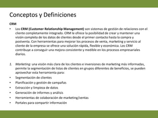Conceptos y DefinicionesCRM  Los CRM (CustomerRelationship Management) son sistemas de gestión de relaciones con el cliente completamente integrado. CRM le ofrece la posibilidad de crear y mantener una visión completa de los datos de clientes desde el primer contacto hasta la compra y postventa. Con herramientas para mejorar los procesos de venta, marketing y servicio al cliente de la empresa se ofrece una solución rápida, flexible y económica. Los CRM contribuye a conseguir una mejora consistente y medible en los procesos empresariales diarios.Marketing: una visión más clara de los clientes e inversiones de marketing más informadas, permite la segmentación de listas de clientes en grupos diferentes de beneficios, se pueden aprovechar esta herramienta para:Segmentación de clientes Planificación y gestión de campañas Extracción y limpieza de datos Generación de informes y análisis Herramientas de colaboración de marketing/ventas Portales para compartir información