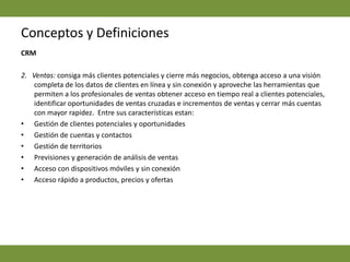 Conceptos y DefinicionesCRM   2.   Ventas: consiga más clientes potenciales y cierre más negocios, obtenga acceso a una visión completa de los datos de clientes en línea y sin conexión y aproveche las herramientas que permiten a los profesionales de ventas obtener acceso en tiempo real a clientes potenciales, identificar oportunidades de ventas cruzadas e incrementos de ventas y cerrar más cuentas con mayor rapidez.  Entre sus características estan: Gestión de clientes potenciales y oportunidades Gestión de cuentas y contactos Gestión de territorios Previsiones y generación de análisis de ventas Acceso con dispositivos móviles y sin conexión Acceso rápido a productos, precios y ofertas