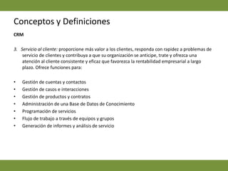 Conceptos y DefinicionesCRM  3.   Servicio al cliente: proporcione más valor a los clientes, responda con rapidez a problemas de servicio de clientes y contribuya a que su organización se anticipe, trate y ofrezca una atención al cliente consistente y eficaz que favorezca la rentabilidad empresarial a largo plazo. Ofrece funciones para: Gestión de cuentas y contactos Gestión de casos e interacciones Gestión de productos y contratos Administración de una Base de Datos de Conocimiento Programación de servicios Flujo de trabajo a través de equipos y grupos Generación de informes y análisis de servicio