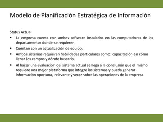 Implicaciones en los sistemas: los sistemas actuales se han escogido de acuerdo a la necesidad de la empresa en su momento; sin embargo, los mismos no han quedado obsoletos de acuerdo a la información que manejan.Modelo de Planificación Estratégica de InformaciónRequerimientos de InformaciónLa empresa maneja seis departamentos que se interrelacionan con la Gerencia. 