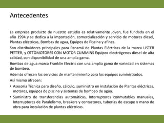 AntecedentesLa empresa producto de nuestro estudio es relativamente joven, fue fundada en el año 1994 y se dedica a la importación, comercialización y servicio de motores diesel, Plantas eléctricas, Bombas de agua, Equipos de Piscina y afines.Son distribuidores principales para Panamá de Plantas Eléctricas de la marca LISTER PETTER, y OTTOMOTORES CON MOTOR CUMMINS Equipos electrógenos diesel de alta calidad, con disponibilidad de una amplia gama. Bombas de agua marca Franklin Electric con una amplia gama de variedad en sistemas de bombeo.Además ofrecen los servicios de mantenimiento para los equipos suministrados. Así mismo ofrecen: Asesoría Técnica para diseño, cálculo, suministro en instalación de Plantas eléctricas, motores, equipos de piscina y sistemas de bombeo de agua.Suministro de transferencias automáticas, Interruptores conmutables manuales, Interruptores de Paralelismo, breakers y contactores, tuberías de escape y mano de obra para instalación de plantas eléctricas.