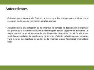 AntecedentesQuímicos para limpieza de Piscinas, a la vez que los equipos para piscinas como escaleras y artículos de recreación para las mismas.  Actualmente la alta dirección de la empresa ha tomado la decisión de reorganizar sus procesos y actualizar su sistemas tecnológicos con el objetivo de mantener un mejor control de su ciclo contable, del inventario disponible con el fin de poder suplir las necesidades de sus clientes, de ser mas eficiente y efectiva en sus procesos y así mejorar la estructura de costos de la empresa lo cual favorecerá el resultado final. 