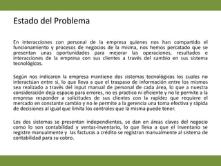 Estado del ProblemaEn interacciones con personal de la empresa quienes nos han compartido el funcionamiento y procesos de negocios de la misma, nos hemos percatado que se presentan unas oportunidades para mejorar las operaciones, resultados e interacciones de la empresa con sus clientes a través del cambio en sus sistema tecnológicos.  Según nos indicaron la empresa mantiene dos sistemas tecnológicos los cuales no interactúan entre si, lo que lleva a que el traspaso de información entre los mismos sea realizado a través del input manual de personal de cada área, lo que a nuestra consideración deja espacio para errores, no es practico ni eficiente y no le permite a la empresa responder a solicitudes de sus clientes con la rapidez que requiere el mercado en constante cambio y no le permite a la gerencia una toma efectiva y rápida de decisiones al igual que limita los controles que la misma puede tener.  Los dos sistemas se presentan independientes, se dan en áreas claves del negocio como lo son contabilidad y ventas-inventario, lo que lleva a que el inventario se registre manualmente y  las facturas a crédito se registran manualmente al sistema de contabilidad para su cobro.