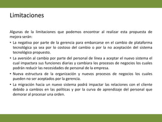 LimitacionesAlgunas de la limitaciones que podemos encontrar al realizar esta propuesta de mejora serán: La negativa por parte de la gerencia para embarcarse en el cambio de plataforma tecnológica ya sea por lo costoso del cambio o por la no aceptación del sistema tecnológico propuesto. La aversión al cambio por parte del personal de línea a aceptar el nuevo sistema el cual impactara sus funciones diarias y cambiara los procesos de negocios los cuales podrán reducir las necesidades de personal de la empresa. Nueva estructura de la organización y nuevos procesos de negocios los cuales pueden no ser aceptados por la gerencia. La migración hacia un nuevo sistema podrá impactar las relaciones con el cliente debido a cambios en las políticas y por la curva de aprendizaje del personal que demorar al procesar una orden. 