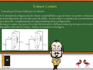 Continuar Atrás Regresar al Menú Emisor Común Se le denomina configuración de emisor común debido a que el emisor es común o relaciona  las terminales tanto de entrada como de salida.  Se necesitan 2 conjuntos de características  para describir  completamente el comportamiento de la configuración  de emisor-común: uno para el circuito de entrada  o de base-emisor y otro para el circuito  de salida o de colecto-emisor. Ambos se muestran en la figura. Entrada por la base Salida por el colector 
