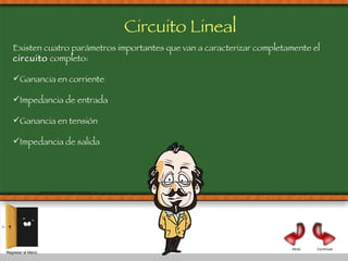 Continuar Atrás Existen cuatro parámetros importantes que van a caracterizar completamente el  circuito  completo:  Ganancia en corriente Impedancia de entrada Ganancia en tensión Impedancia de salida Regresar al Menú Circuito Lineal  