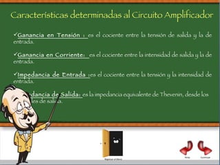 Ganancia en Tensión :  es el cociente entre la tensión de salida y la de entrada. Ganancia en Corriente:  es el cociente entre la intensidad de salida y la de entrada. Impedancia de Entrada : es el cociente entre la tensión y la intensidad de entrada. Impedancia de Salida:  es la impedancia equivalente de Thevenin, desde los terminales de salida. Características determinadas al Circuito Amplificador Continuar Atrás Regresar al Menú 