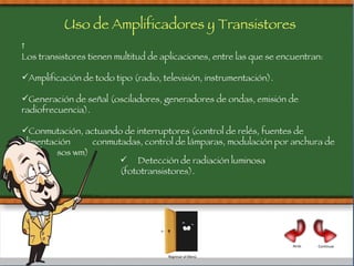   Los transistores tienen multitud de aplicaciones, entre las que se encuentran: Amplificación de todo tipo (radio, televisión, instrumentación). Generación de señal (osciladores, generadores de ondas, emisión de radiofrecuencia). Conmutación, actuando de interruptores (control de relés, fuentes de alimentación  conmutadas, control de lámparas, modulación por anchura de impul sos wm) Uso de Amplificadores y Transistores Detección de radiación luminosa (fototransistores). Atrás Continuar Regresar al Menú 