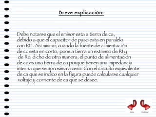 Debe notarse que el emisor esta a tierra de ca,  debido a que el capacitor de paso esta en paralelo  con RE. Así mismo, cuando la fuente de alimentación  de cc esta en corto, pone a tierra un extremo de R1 y de Rc; dicho de otra manera, el punto de alimentación  de cc es una tierra de ca porque tienen una impedancia  interna que se aproxima a cero. Con el circuito equivalente  de ca que se indico en la figura puede calcularse cualquier voltaje y corriente de ca que se desee. Breve explicación: Atrás Continuar 