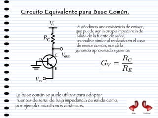 Circuito Equivalente para Base Común. .  Si añadimos una resistencia de emisor,  que puede ser la propia impedancia de salida de la fuente de señal, un análisis similar al realizado en el caso de emisor común, nos da la  ganancia aproximada siguiente:  La base común se suele utilizar para adaptar fuentes de señal de baja impedancia de salida como,  por ejemplo, micrófonos dinámicos. Atrás Continuar 
