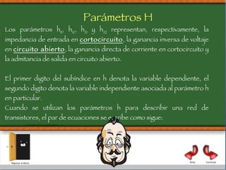Los parámetros h 11 , h 12 , h 21  y h 22  representan, respectivamente, la impedancia de entrada en  cortocircuito , la ganancia inversa de voltaje en  circuito abierto , la ganancia directa de corriente en cortocircuito y la admitancia de salida en circuito abierto.  El primer digito del subíndice en h denota la variable dependiente, el segundo digito denota la variable independiente asociada al parámetro h en particular.  Cuando se utilizan los parámetros h para describir una red de transistores, el par de ecuaciones se escribe como sigue: V1  = hiI ₁  + hr v₂ I  ₂  = hifi₁ + h₀ v ₂ Parámetros H Continuar Atrás Regresar al Menú 