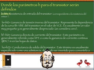 hi=h11= Resistencia de entrada del transistor  (correspondiente a la resistencia del emisor ). hr=h12= Ganancia de tensión inversa del transistor. Representa la dependencia de la curva IB–VBE del transistor en el valor de VCE. Es usualmente un valor muy pequeño y es generalmente despreciado (se considera cero). hf =h21= Ganancia directa de corriente del transistor. Este parámetro es generalmente referido como hFE o como la ganancia de corriente continua (βDC) in en las hojas de datos. ho=h22= Conductancia de salida del transistor. Este término es usualmente especificado como una admitancia, debiendo ser invertido para convertirlo a impedancia Donde los parámetros h para el transistor serán definidos  como: Regresar al Menú Continuar Atrás 