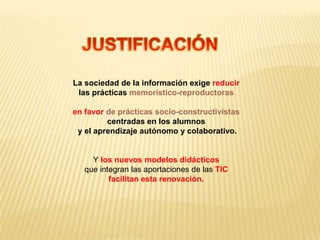 La sociedad de la información exige reducir
 las prácticas memorístico-reproductoras

en favor de prácticas socio-constructivistas
         centradas en los alumnos
 y el aprendizaje autónomo y colaborativo.


     Y los nuevos modelos didácticos
   que integran las aportaciones de las TIC
          facilitan esta renovación.
 