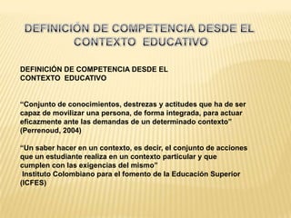 DEFINICIÓN DE COMPETENCIA DESDE EL
CONTEXTO EDUCATIVO


“Conjunto de conocimientos, destrezas y actitudes que ha de ser
capaz de movilizar una persona, de forma integrada, para actuar
eficazmente ante las demandas de un determinado contexto”
(Perrenoud, 2004)

“Un saber hacer en un contexto, es decir, el conjunto de acciones
que un estudiante realiza en un contexto particular y que
cumplen con las exigencias del mismo”
 Instituto Colombiano para el fomento de la Educación Superior
(ICFES)
 