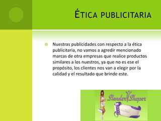 Ética publicitaria Nuestras publicidades con respecto a la ética publicitaria, no vamos a agredir mencionado marcas de otra empresas que realice productos similares a los nuestros, ya que no es ese el propósito, los clientes nos van a elegir por la calidad y el resultado que brinde este. 