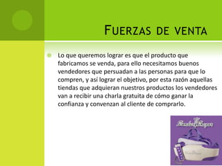 Fuerzas de ventaLo que queremos lograr es que el producto que fabricamos se venda, para ello necesitamos buenos vendedores que persuadan a las personas para que lo compren, y así lograr el objetivo, por esta razón aquellas tiendas que adquieran nuestros productos los vendedores van a recibir una charla gratuita de cómo ganar la confianza y convenzan al cliente de comprarlo.