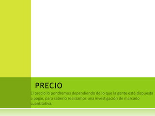 PRECIO El precio lo pondremos dependiendo de lo que la gente esté dispuesta a pagar, para saberlo realizamos una investigación de marcado cuantitativa.