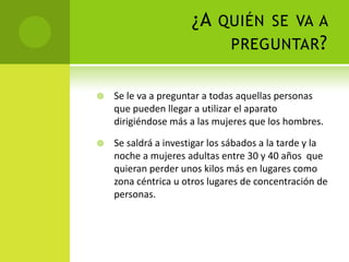 ¿A quién se va a preguntar?Se le va a preguntar a todas aquellas personas que pueden llegar a utilizar el aparato dirigiéndose más a las mujeres que los hombres.Se saldrá a investigar los sábados a la tarde y la noche a mujeres adultas entre 30 y 40 años  que quieran perder unos kilos más en lugares como zona céntrica u otros lugares de concentración de personas.
