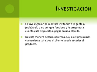 InvestigaciónLa investigación se realizara invitando a la gente a probárselo para ver que funciona y le preguntara cuanto está dispuesto a pagar en una planilla.De esta manera determinaremos cual es el precio más conveniente para que el cliente pueda acceder al producto.