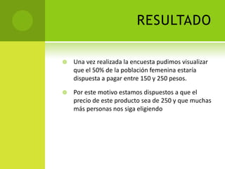 RESULTADO Una vez realizada la encuesta pudimos visualizar que el 50% de la población femenina estaría dispuesta a pagar entre 150 y 250 pesos.Por este motivo estamos dispuestos a que el precio de este producto sea de 250 y que muchas más personas nos siga eligiendo 