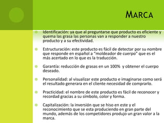 Marca Identificación: ya que al preguntarse que producto es eficiente y quema las grasa las personas van a responder a nuestro producto y a su efectividad.Estructuración: este producto es fácil de detectar por su nombre que responde en español a “moldeador de cuerpo” que es el más acertado en lo que es la traducción.Garantía: reducción de grasas en un 100%  y obtener el cuerpo deseado.Personalidad: al visualizar este producto e imaginarse como será el resultado generara en el cliente necesidad de comprarlo.Practicidad: el nombre de este producto es fácil de reconocer y recordad gracias a su símbolo, color y forma.Capitalización: la inversión que se hiso en este y el reconocimiento que se esta produciendo en gran parte del mundo, además de los competidores produjo un gran valor a la marca. 