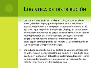 Logística de distribución Las fábricas que están instaladas en china, producen al mes 20000, slendershaper, que son puestos en sus estuches y acondicionados en cajas con papel picado en donde entran 10 aparatos,  que luego irán al mayorista Chiping, en donde serán introducidos en aviones de cargas que se distribuirán en todo el mundo( duración del viaje dependerá dellugar a donde se dirija). Una vez llegado a destino se fraccionaran por cajas, según cantidad pedida por minorista, y se distribuirán en sus respectivos transportes de cargas.El producto cuando llegue a su destino de venta se almacenara en vidrieras con luces especiales que iluminen el producto para que llamen la atención del público, en tiendas adecuadas  como farmacias o tiendas de electrónica como fravega,puestos en estantes especialmente dedicados a estos.