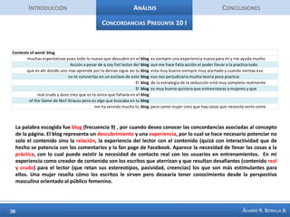 IntroducciónAnálisisConclusiones50 palabras + Importantes Pregunta 7Esta pregunta permite ver ciertas expectativas, incluso estereotipos respecto a la forma que tiene la mujer de seducir, desde el punto de vista masculino. Lo que se desea de lo femenino está asociado a su esencia (ser) de mujer. Se mencionan adjetivos como: inteligente, seguridad, femenina (feminidad), independencia, inocencia, ser divertida, ser emocional, tenergusto. También es importante la apariencia: vestir contrapuesto a lo vulgar, el cuerpo, el físico, que sea bonita.  La pregunta pertinente es: ¿hasta qué punto un hombre resulta intimidado por una mujer que reúna gran parte de estos rasgos, que logre este ideal ? Describa cuáles son los rasgos característicos que para usted debería tener una mujer seductora. TOTAL NUMBER OF ANSWERS:      40TOTAL NUMBER OF WORDS:    1579NUMBER OF DISTINCT WORDS:     637PERCENTAGE OF DISTINCT WORDS:    40.3