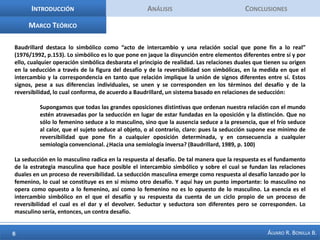 IntroducciónAnálisis ConclusionesMarco TeóricoBaudrillard destaca lo simbólico como “acto de intercambio y una relación social que pone fin a lo real” (1976/1992, p.153). Lo simbólico es lo que pone en jaque la disyunción entre elementos diferentes entre sí y por ello, cualquier operación simbólica desbarata el principio de realidad. Las relaciones duales que tienen su origen en la seducción a través de la figura del desafío y de la reversibilidad son simbólicas, en la medida en que el intercambio y la correspondencia en tanto que relación implique la unión de signos diferentes entre sí. Estos signos, pese a sus diferencias individuales, se unen y se corresponden en los términos del desafío y de la reversibilidad, lo cual conforma, de acuerdo a Baudrillard, un sistema basado en relaciones de seducción:Supongamos que todas las grandes oposiciones distintivas que ordenan nuestra relación con el mundo estén atravesadas por la seducción en lugar de estar fundadas en la oposición y la distinción. Que no sólo lo femenino seduce a lo masculino, sino que la ausencia seduce a la presencia, que el frío seduce al calor, que el sujeto seduce al objeto, o al contrario, claro: pues la seducción supone ese mínimo de reversibilidad que pone fin a cualquier oposición determinada, y en consecuencia a cualquier semiología convencional. ¿Hacia una semiología inversa? (Baudrillard, 1989, p. 100)La seducción en lo masculino radica en la respuesta al desafío. De tal manera que la respuesta es el fundamento de la estrategia masculina que hace posible el intercambio simbólico y sobre el cual se fundan las relaciones duales en un proceso de reversibilidad. La seducción masculina emerge como respuesta al desafío lanzado por lo femenino, lo cual se constituye es en sí mismo otro desafío. Y aquí hay un punto importante: lo masculino no opera como opuesto a lo femenino, así como lo femenino no es lo opuesto de lo masculino. La esencia es el intercambio simbólico en el que el desafío y su respuesta da cuenta de un ciclo propio de un proceso de reversibilidad el cual es el dar y el devolver. Seductor y seductora son diferentes pero se corresponden. Lo masculino sería, entonces, un contra desafío.