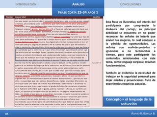 IntroducciónAnálisisConclusionesFrase Corta Mujer 1En el caso de estudio aparecen adjetivos relevantes a la hora de referirse a una potencial pareja y a lo resulta atractivo para ella en un hombre, la confianza, el control, la innovación, la inteligencia, la aventura. El caso muestra es ilustrativo de una dificultad femenina: la dificultad de interpretar señales de interés, de conocer cuándo se está siendo cortejado y se tiene un interés amoroso. ´También es relevante para el caso conocer cuándo se está aparentando ser algo y cuando efectivamente se es o tiene esencialmente una característica.  Así mismo es relevante cómo aplicar conceptos trabajados en la página desde la óptica masculina al mundo femenino, y hasta qué punto ellas puedan capitalizar en términos de crecimiento personal. Concepto =  Interpretar señales de interés romántico