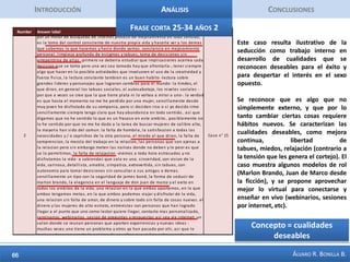 IntroducciónAnálisisConclusionesFrase Corta Mujer 2Esta frase nos permite comprender que para las mujeres la seducción también se define como un arte, y que para ellas también es una especie de juego en el cual no todo es lo que parece y a veces es necesario simular distancia y frialdad con el seducido. La seducción también implica tácticas sobre todo cuando una relación pasa por momentos  rutinarios.  En últimas las mujeres introducen este interesante concepto de la seducción dentro de una relación, no simplemente como cortejo. La sección resaltada en amarillo resulta ilustrativa del ideal femenino, que comprende cosas como la seguridad, la inteligencia, el éxito profesional, la confianza y es claro el componente emocional predominante en la concepción femenina, muy del estilo de la ética del cuidado de Carol Gilligan.Concepto =  Seducción después de la seducción