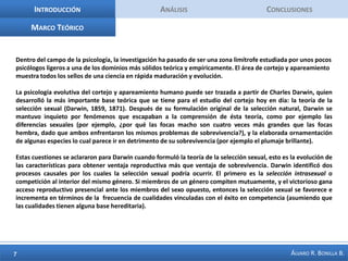 IntroducciónAnálisis ConclusionesMarco TeóricoDentro del campo de la psicología, la investigación ha pasado de ser una zona limítrofe estudiada por unos pocos psicólogos ligeros a una de los dominios más sólidos teórica y empíricamente. El área de cortejo y apareamiento muestra todos los sellos de una ciencia en rápida maduración y evolución. La psicología evolutiva del cortejo y apareamiento humano puede ser trazada a partir de Charles Darwin, quien desarrolló la más importante base teórica que se tiene para el estudio del cortejo hoy en día: la teoría de la selección sexual (Darwin, 1859, 1871). Después de su formulación original de la selección natural, Darwin se mantuvo inquieto por fenómenos que escapaban a la comprensión de ésta teoría, como por ejemplo las diferencias sexuales (por ejemplo, ¿por qué las focas macho son cuatro veces más grandes que las focas hembra, dado que ambos enfrentaron los mismos problemas de sobrevivencia?), y la elaborada ornamentación de algunas especies lo cual parece ir en detrimento de su sobrevivencia (por ejemplo el plumaje brillante). Estas cuestiones se aclararon para Darwin cuando formuló la teoría de la selección sexual, esto es la evolución de las características para obtener ventaja reproductiva más que ventaja de sobrevivencia. Darwin identificó dos procesos causales por los cuales la selección sexual podría ocurrir. El primero es la selección intrasexual o competición al interior del mismo género. Si miembros de un género compiten mutuamente, y el victorioso gana acceso reproductivo presencial ante los miembros del sexo opuesto, entonces la selección sexual se favorece e incrementa en términos de la  frecuencia de cualidades vinculadas con el éxito en competencia (asumiendo que las cualidades tienen alguna base hereditaria). 