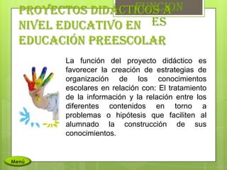 Funcion
  Proyectos didácticos a
  nivel educativo en es
  educación preescolar
        La función del proyecto didáctico es
        favorecer la creación de estrategias de
        organización de los conocimientos
        escolares en relación con: El tratamiento
        de la información y la relación entre los
        diferentes contenidos en torno a
        problemas o hipótesis que faciliten al
        alumnado la construcción de sus
        conocimientos.


Menú
 