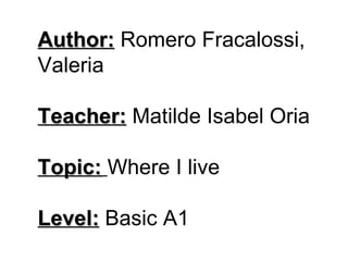 Author:  Romero Fracalossi, Valeria Teacher:  Matilde Isabel Oria Topic:   Where I live Level:  Basic A1 