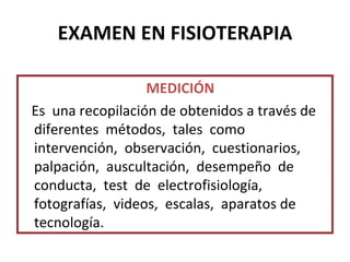 EXAMEN EN FISIOTERAPIA MEDICIÓN Es  una recopilación de obtenidos a través de diferentes  métodos,  tales  como  intervención,  observación,  cuestionarios,  palpación,  auscultación,  desempeño  de  conducta,  test  de  electrofisiología,  fotografías,  videos,  escalas,  aparatos de  tecnología. 