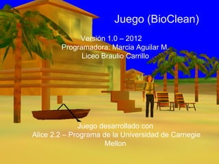 Juego (BioClean)
             Versión 1.0 – 2012
        Programadora: Marcia Aguilar M.
              Liceo Braulio Carrillo




              Juego desarrollado con
Alice 2.2 – Programa de la Universidad de Carnegie
                      Mellon
 