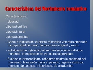 Características del Movimiento romántico
Características:
- Libertad
Libertad política
Libertad moral
Libertad artística
- Genio e inspiración: el artista romántico valoraba ante todo
  la capacidad de crear, de mostrarse original y único.
- Individualismo: reivindico al ser humano como individuo
   concreto, la exaltación de yo, de la subjetividad.
- Evasión e irracionalismo: rebelaron contra la sociedad del
   momento, la evasión hacia el pasado, lugares exóticos,
   mundos fantasticos, misteriosos, de ultratumba.
 