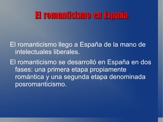El romanticismo en España


El romanticismo llego a España de la mano de
  intelectuales liberales.
El romanticismo se desarrolló en España en dos
  fases: una primera etapa propiamente
  romántica y una segunda etapa denominada
  posromanticismo.
 
