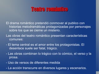 Teatro romántico

El drama romántico pretendió conmover al publico con
  historias melodramáticas protagonizadas por personajes
  sobre los que se cierne un misterio.
Las obras del teatro romántico presentan características
  comunes:
- El tema central es el amor entre los protagonistas. El
   desenlace suele ser fatal, trágico.
- Las obras combinan lo trágico con lo cómico, el verso y la
   prosa.
- Uso de versos de diferentes medida
- La acción transcurre en diversos lugares y escenarios.
 