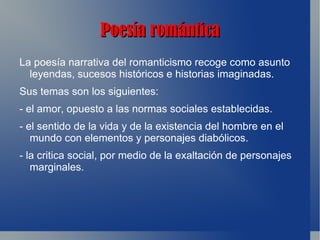 Poesía romántica
La poesía narrativa del romanticismo recoge como asunto
  leyendas, sucesos históricos e historias imaginadas.
Sus temas son los siguientes:
- el amor, opuesto a las normas sociales establecidas.
- el sentido de la vida y de la existencia del hombre en el
   mundo con elementos y personajes diabólicos.
- la critica social, por medio de la exaltación de personajes
   marginales.
 