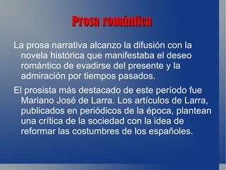 Prosa romántica
La prosa narrativa alcanzo la difusión con la
 novela histórica que manifestaba el deseo
 romántico de evadirse del presente y la
 admiración por tiempos pasados.
El prosista más destacado de este período fue
  Mariano José de Larra. Los artículos de Larra,
  publicados en periódicos de la época, plantean
  una crítica de la sociedad con la idea de
  reformar las costumbres de los españoles.
 