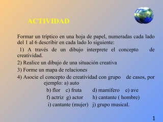 ACTIVIDAD

Formar un tríptico en una hoja de papel, numeradas cada lado
del 1 al 6 describir en cada lado lo siguiente:
 1) A través de un dibujo interprete el concepto          de
creatividad.
2) Realice un dibujo de una situación creativa
3) Forme un mapa de relaciones
4) Asocie el concepto de creatividad con grupo de casos, por
             ejemplo: a) auto
              b) flor c) fruta      d) mamífero e) ave
              f) actriz g) actor    h) cantante ( hombre)
               i) cantante (mujer) j) grupo musical.

                                                           1
 