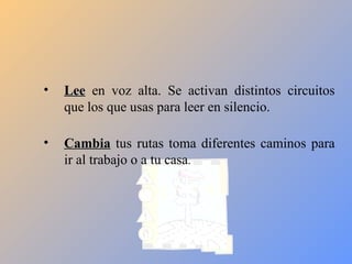 •   Lee en voz alta. Se activan distintos circuitos
    que los que usas para leer en silencio.

•   Cambia tus rutas toma diferentes caminos para
    ir al trabajo o a tu casa.
 