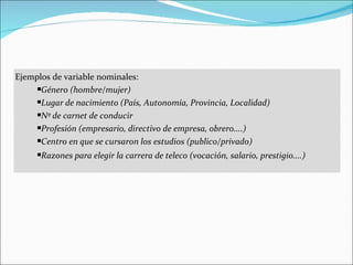 Ejemplos de variable nominales:
     Género (hombre/mujer)

     Lugar de nacimiento (País, Autonomía, Provincia, Localidad)

     Nº de carnet de conducir

     Profesión (empresario, directivo de empresa, obrero....)

     Centro en que se cursaron los estudios (publico/privado)

     Razones para elegir la carrera de teleco (vocación, salario, prestigio....)
 