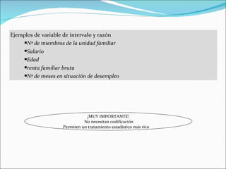 Ejemplos de variable de intervalo y razón
     Nº de miembros de la unidad familiar

     Salario

     Edad

     renta familiar bruta

     Nº de meses en situación de desempleo




                               ¡MUY IMPORTANTE!
                              No necesitan codificación
                    Permiten un tratamiento estadístico más rico
 