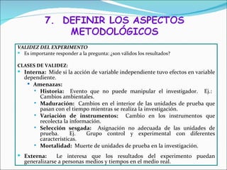 VALIDEZ DEL EXPERIMENTO
 Es importante responder a la pregunta: ¿son válidos los resultados?

CLASES DE VALIDEZ:
 Interna: Mide si la acción de variable independiente tuvo efectos en variable
   dependiente.
     Amenazas:
       Historia:    Evento que no puede manipular el investigador. Ej.:
        Cambios ambientales.
       Maduración: Cambios en el interior de las unidades de prueba que
        pasan con el tiempo mientras se realiza la investigación.
       Variación de instrumentos:        Cambio en los instrumentos que
        recolecta la información.
       Selección sesgada:     Asignación no adecuada de las unidades de
        prueba.      Ej.   Grupo control y experimental con diferentes
        características.
       Mortalidad: Muerte de unidades de prueba en la investigación.

 Externa:      Le interesa que los resultados del experimento puedan
   generalizarse a personas medios y tiempos en el medio real.
 