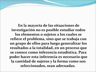 En la mayoría de las situaciones de
 investigación no es posible estudiar todos
    los elementos o sujetos a los cuales se
refiere el problema, sino que se trabaja con
un grupo de ellos para luego generalizar los
resultados a la totalidad, en un proceso que
se conoce como inferencia estadística. Para
poder hacer esta inferencia es necesario que
 la cantidad de sujetos y la forma como son
       seleccionados, sean adecuadas.
 