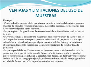 Ventajas:
• Costo reducido: resulta obvio que si no se estudia la totalidad de sujetos sino una
muestra de ellos, los recursos financieros, materiales, personal, etc necesarios para
hacer la investigación serán menores.
• Mayor rapidez: de igual forma, la recolección de la información se hará en menos
tiempo.
• Mayor exactitud: al estudiar una muestra se reduce el volumen de trabajo, por lo
cual es posible entonces emplear personal más capacitado, supervisar con mayor
cuidado las actividades de campo, el procesamiento de los datos, y de esta forma
obtener resultados más exactos que los que obtendríamos de estudiar toda la
población.
• Mayores posibilidades: Existen casos en los cuales no es posible estudiar toda la
población, como por ejemplo, cuando ésta es infinita o muy grande o cuando el
proceso de medida para estudiar la característica deseada es destructivo (determinar
la dosis letal de una droga por ejemplo, o al consumir un artículo para juzgar sobre
su calidad). En ese caso sÓlo es posible estudiar una muestra.
 
