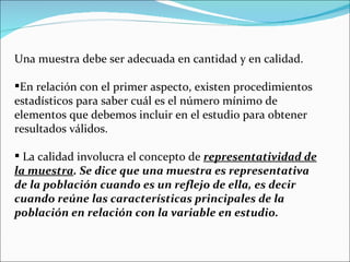 Una muestra debe ser adecuada en cantidad y en calidad.

En relación con el primer aspecto, existen procedimientos
estadísticos para saber cuál es el número mínimo de
elementos que debemos incluir en el estudio para obtener
resultados válidos.

 La calidad involucra el concepto de representatividad de
la muestra. Se dice que una muestra es representativa
de la población cuando es un reflejo de ella, es decir
cuando reúne las características principales de la
población en relación con la variable en estudio.
 